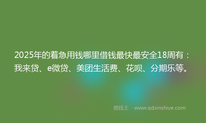 2025年的着急用钱哪里借钱最快最安全18周有：我来贷、e微贷、美团生活费、花呗、分期乐等。