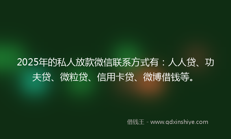 2025年的私人放款微信联系方式有：人人贷、功夫贷、微粒贷、信用卡贷、微博借钱等。