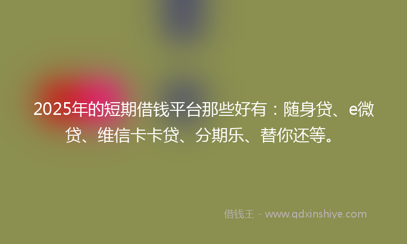 2025年的短期借钱平台那些好有：随身贷、e微贷、维信卡卡贷、分期乐、替你还等。