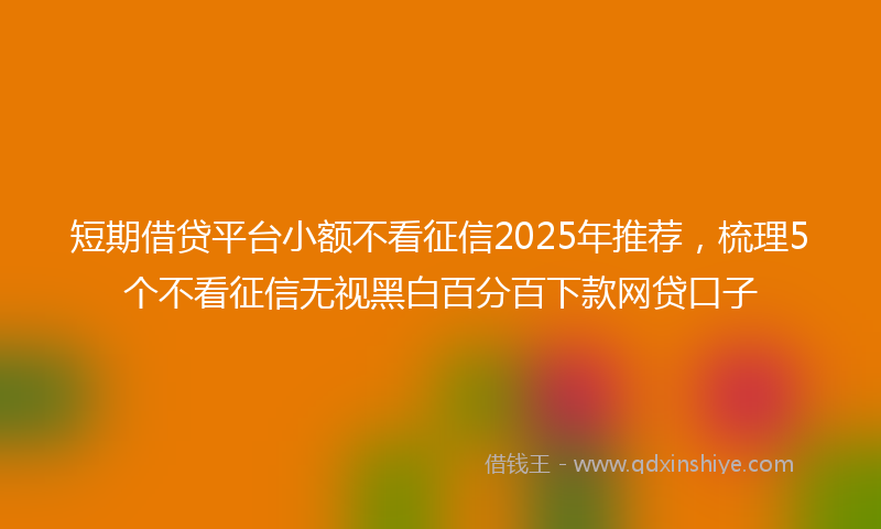 短期借贷平台小额不看征信2025年推荐，梳理5个不看征信无视黑白百分百下款网贷口子