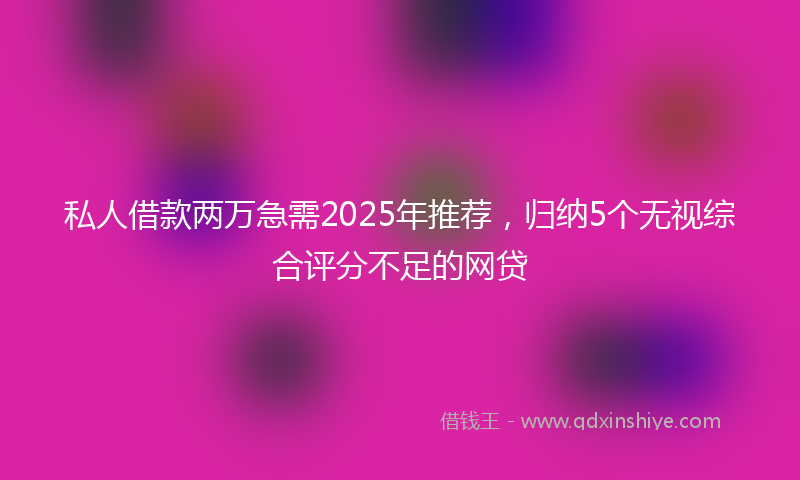 私人借款两万急需2025年推荐，归纳5个无视综合评分不足的网贷