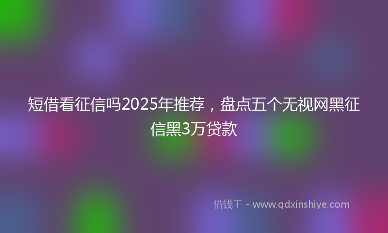 短借看征信吗2025年推荐，盘点五个无视网黑征信黑3万贷款