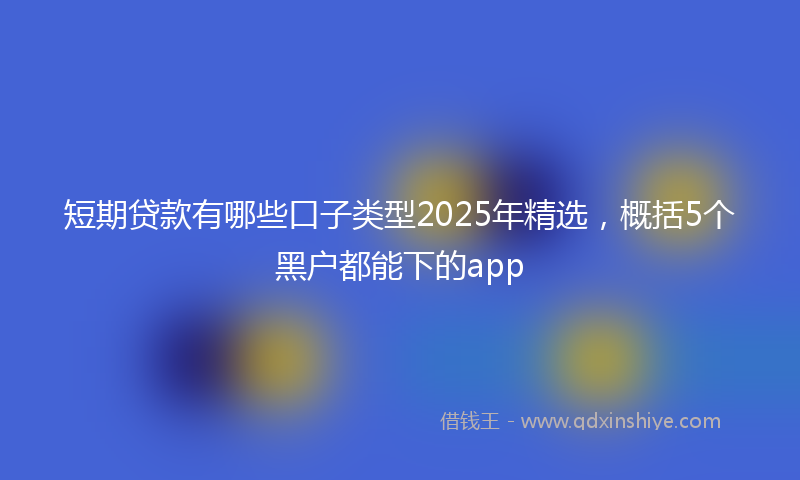 短期贷款有哪些口子类型2025年精选，概括5个黑户都能下的app
