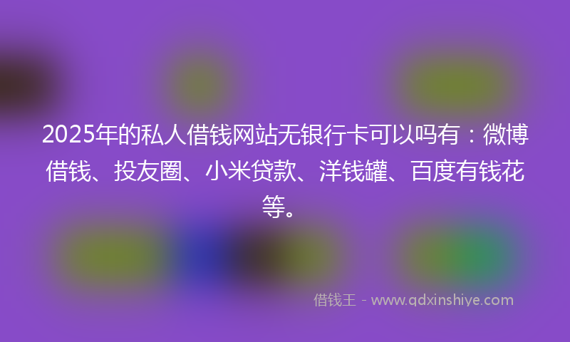 2025年的私人借钱网站无银行卡可以吗有：微博借钱、投友圈、小米贷款、洋钱罐、百度有钱花等。