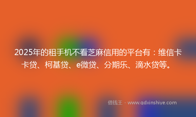 2025年的租手机不看芝麻信用的平台有：维信卡卡贷、柯基贷、e微贷、分期乐、滴水贷等。