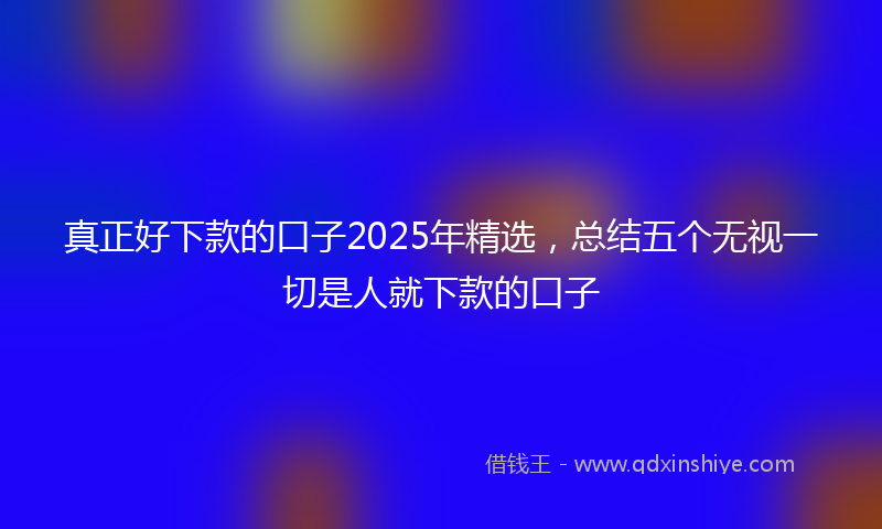 真正好下款的口子2025年精选，总结五个无视一切是人就下款的口子