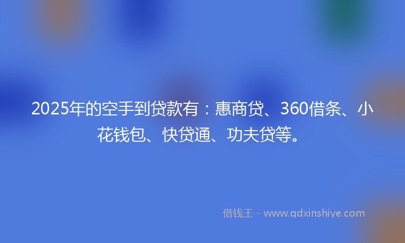 2025年的空手到贷款有：惠商贷、360借条、小花钱包、快贷通、功夫贷等。