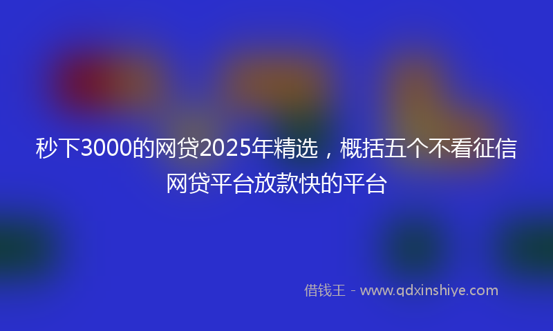 秒下3000的网贷2025年精选，概括五个不看征信网贷平台放款快的平台
