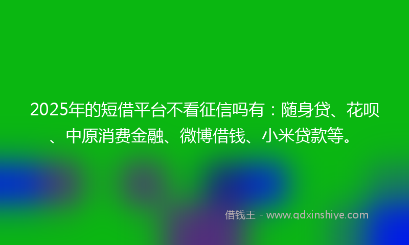 2025年的短借平台不看征信吗有：随身贷、花呗、中原消费金融、微博借钱、小米贷款等。