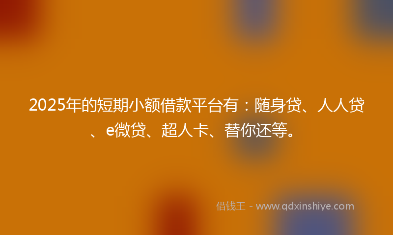 2025年的短期小额借款平台有：随身贷、人人贷、e微贷、超人卡、替你还等。