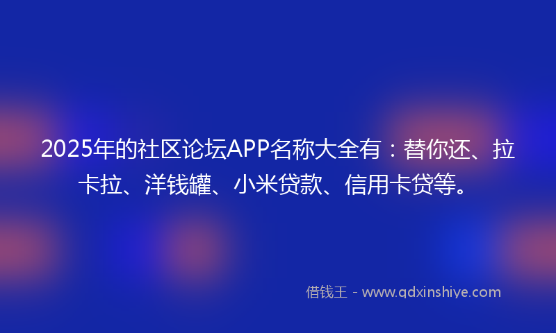 2025年的社区论坛APP名称大全有：替你还、拉卡拉、洋钱罐、小米贷款、信用卡贷等。