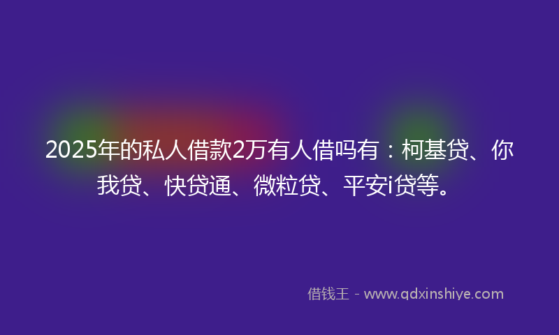 2025年的私人借款2万有人借吗有：柯基贷、你我贷、快贷通、微粒贷、平安i贷等。