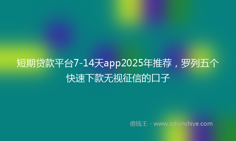 短期贷款平台7-14天app2025年推荐，罗列五个快速下款无视征信的口子
