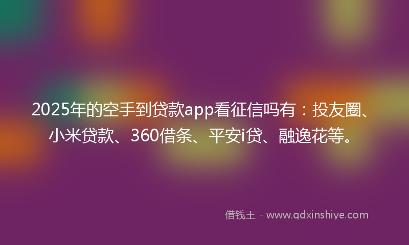 2025年的空手到贷款app看征信吗有：投友圈、小米贷款、360借条、平安i贷、融逸花等。