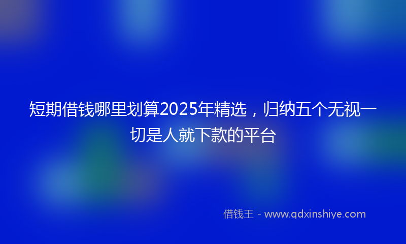 短期借钱哪里划算2025年精选，归纳五个无视一切是人就下款的平台