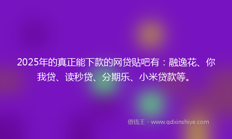 2025年的真正能下款的网贷贴吧有：融逸花、你我贷、读秒贷、分期乐、小米贷款等。