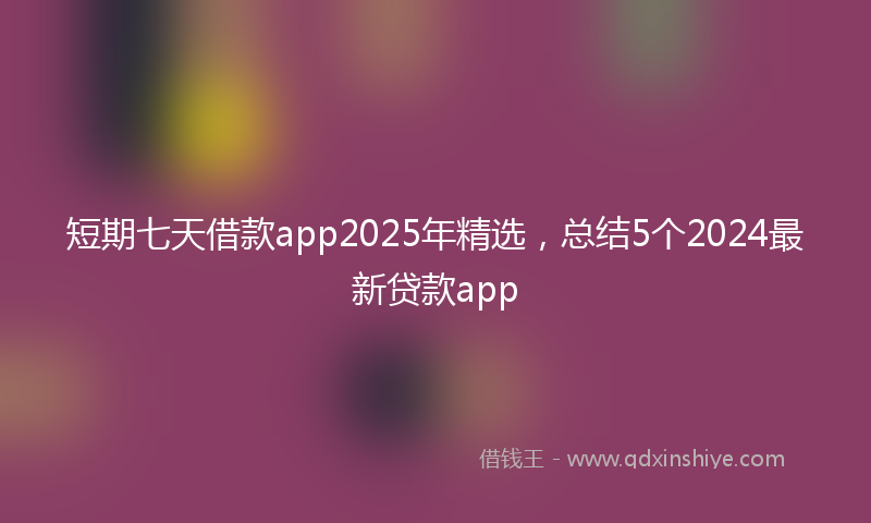 短期七天借款app2025年精选，总结5个2024最新贷款app