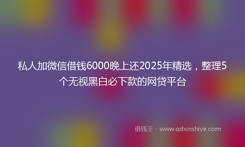 私人加微信借钱6000晚上还2025年精选，整理5个无视黑白必下款的网贷平台