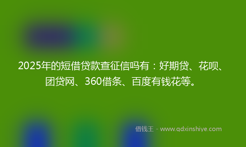 2025年的短借贷款查征信吗有：好期贷、花呗、团贷网、360借条、百度有钱花等。