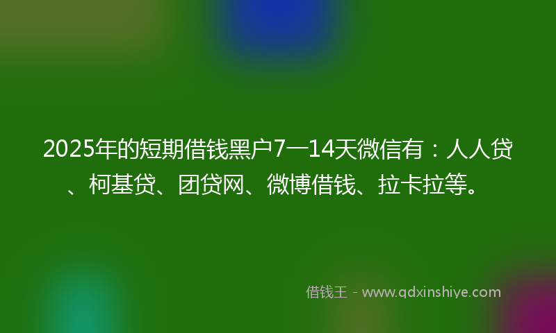 2025年的短期借钱黑户7一14天微信有：人人贷、柯基贷、团贷网、微博借钱、拉卡拉等。