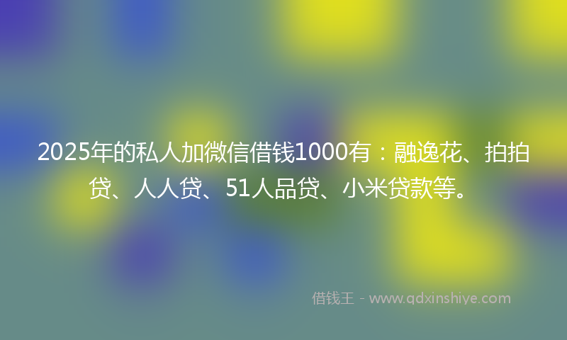 2025年的私人加微信借钱1000有：融逸花、拍拍贷、人人贷、51人品贷、小米贷款等。