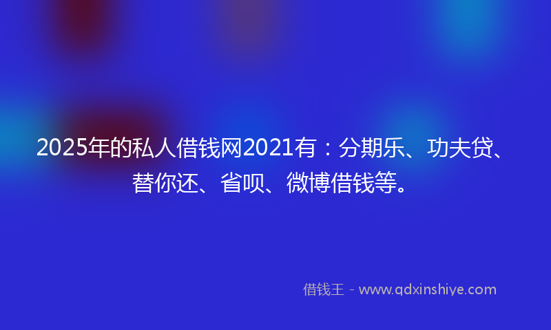 2025年的私人借钱网2021有：分期乐、功夫贷、替你还、省呗、微博借钱等。