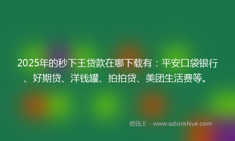2025年的秒下王贷款在哪下载有：平安口袋银行、好期贷、洋钱罐、拍拍贷、美团生活费等。