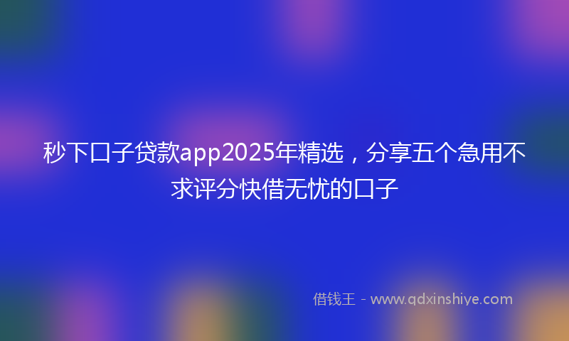 秒下口子贷款app2025年精选，分享五个急用不求评分快借无忧的口子