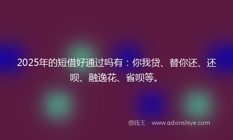 2025年的短借好通过吗有：你我贷、替你还、还呗、融逸花、省呗等。
