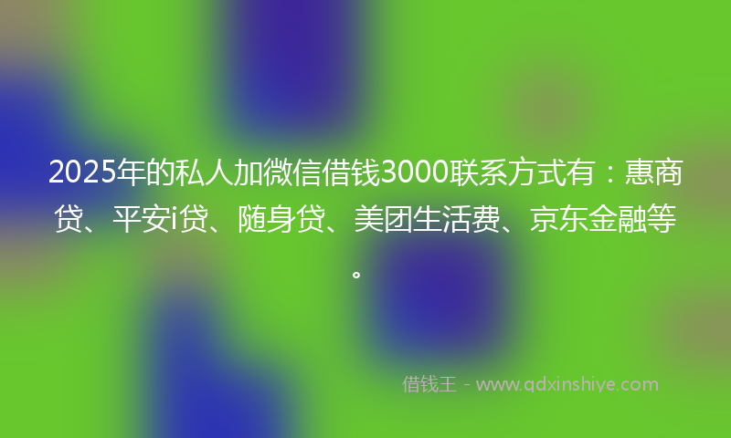 2025年的私人加微信借钱3000联系方式有：惠商贷、平安i贷、随身贷、美团生活费、京东金融等。