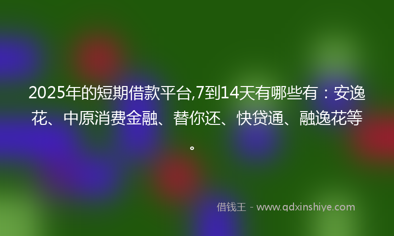 2025年的短期借款平台,7到14天有哪些有：安逸花、中原消费金融、替你还、快贷通、融逸花等。