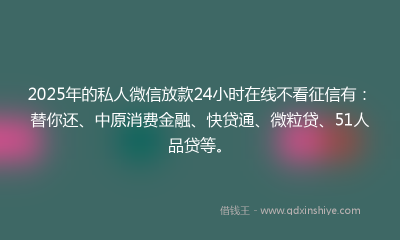 2025年的私人微信放款24小时在线不看征信有：替你还、中原消费金融、快贷通、微粒贷、51人品贷等。