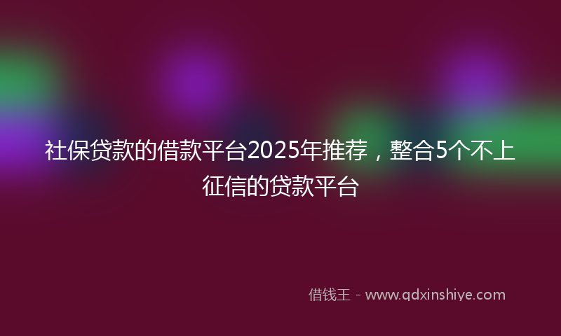 社保贷款的借款平台2025年推荐，整合5个不上征信的贷款平台