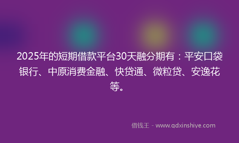 2025年的短期借款平台30天融分期有：平安口袋银行、中原消费金融、快贷通、微粒贷、安逸花等。