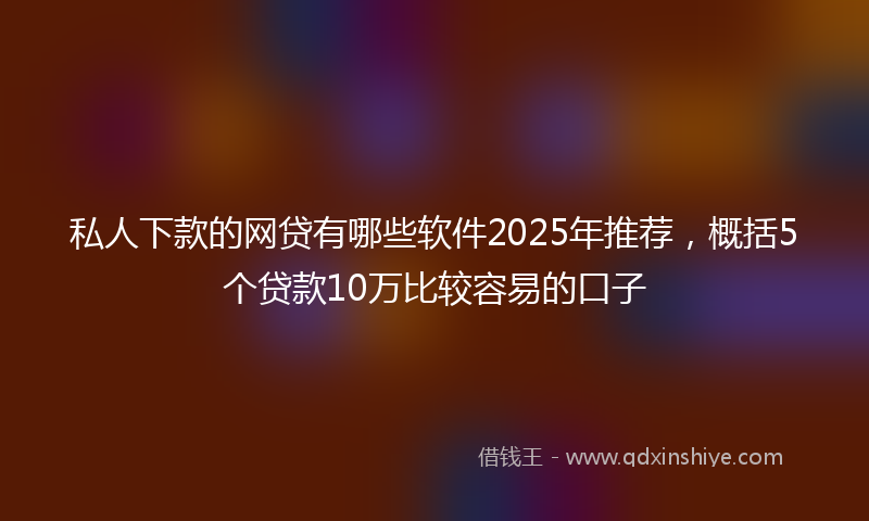 私人下款的网贷有哪些软件2025年推荐，概括5个贷款10万比较容易的口子