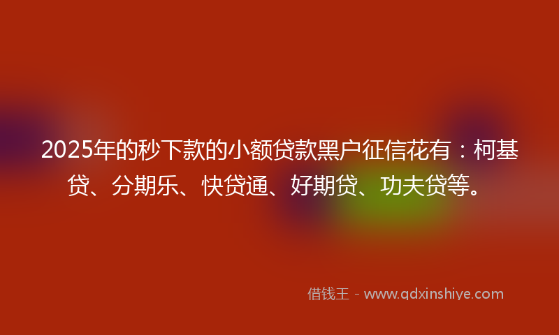2025年的秒下款的小额贷款黑户征信花有：柯基贷、分期乐、快贷通、好期贷、功夫贷等。