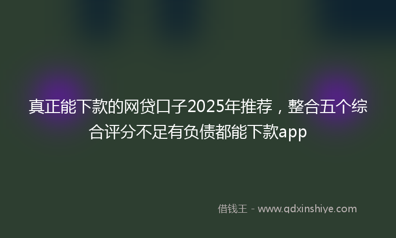 真正能下款的网贷口子2025年推荐，整合五个综合评分不足有负债都能下款app