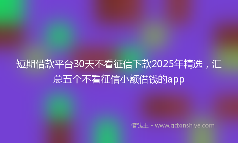 短期借款平台30天不看征信下款2025年精选，汇总五个不看征信小额借钱的app