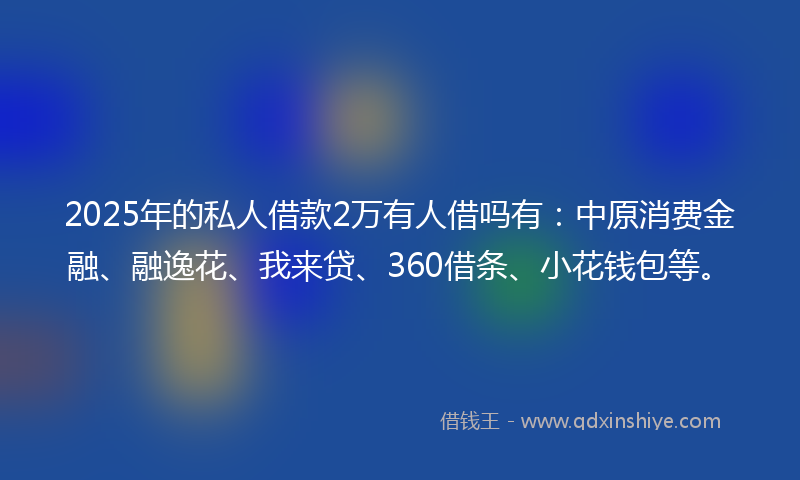 2025年的私人借款2万有人借吗有：中原消费金融、融逸花、我来贷、360借条、小花钱包等。