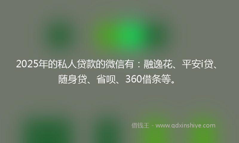 2025年的私人贷款的微信有：融逸花、平安i贷、随身贷、省呗、360借条等。