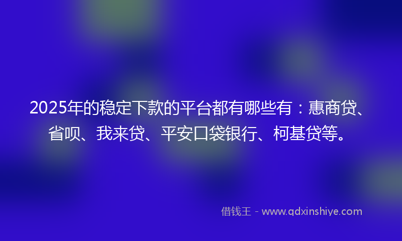 2025年的稳定下款的平台都有哪些有：惠商贷、省呗、我来贷、平安口袋银行、柯基贷等。