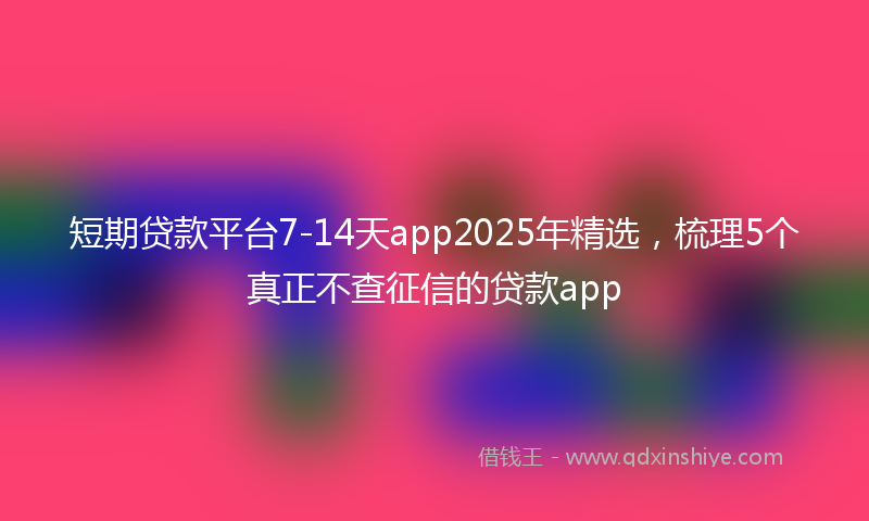 短期贷款平台7-14天app2025年精选,梳理5个真正不查征信的贷款app
