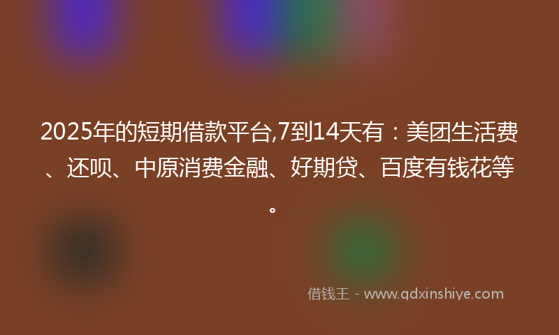 2025年的短期借款平台,7到14天有：美团生活费、还呗、中原消费金融、好期贷、百度有钱花等。