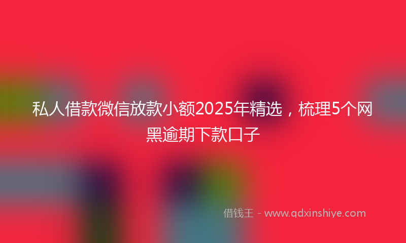 私人借款微信放款小额2025年精选，梳理5个网黑逾期下款口子