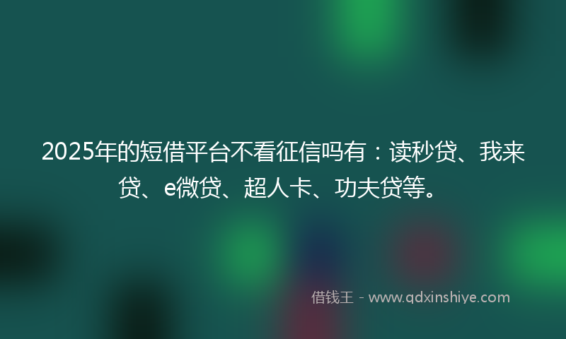 2025年的短借平台不看征信吗有：读秒贷、我来贷、e微贷、超人卡、功夫贷等。
