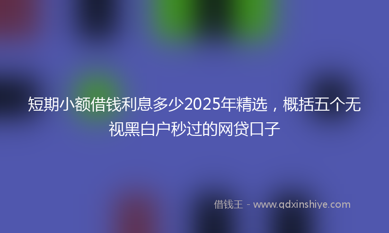 短期小额借钱利息多少2025年精选,概括五个无视黑白户秒过的网贷口子