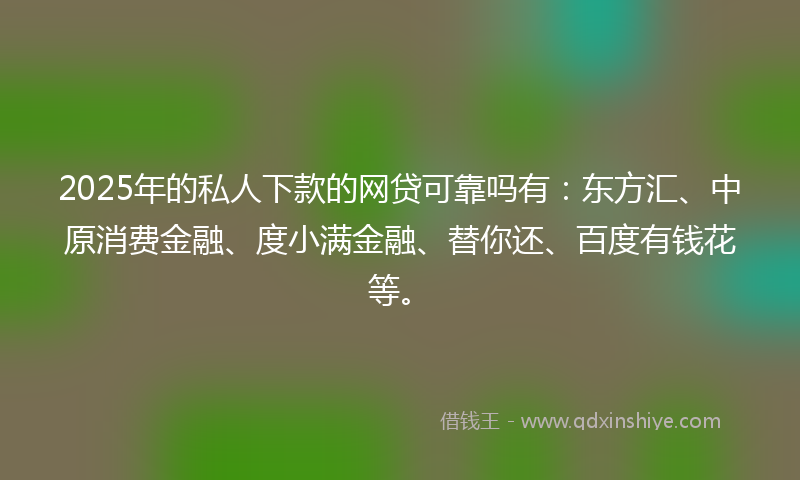 2025年的私人下款的网贷可靠吗有：东方汇、中原消费金融、度小满金融、替你还、百度有钱花等。