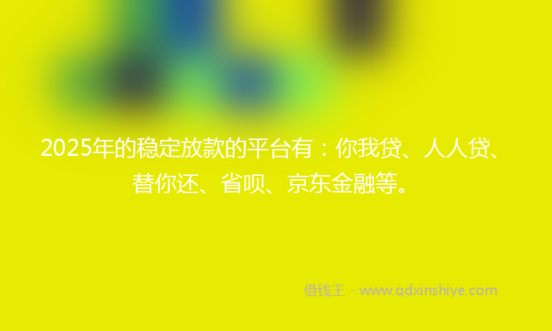 2025年的稳定放款的平台有：你我贷、人人贷、替你还、省呗、京东金融等。