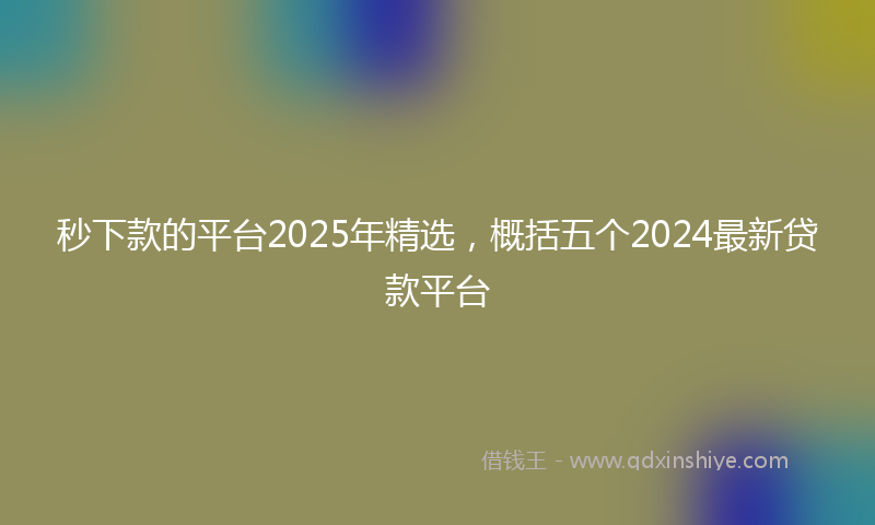 秒下款的平台2025年精选，概括五个2024最新贷款平台