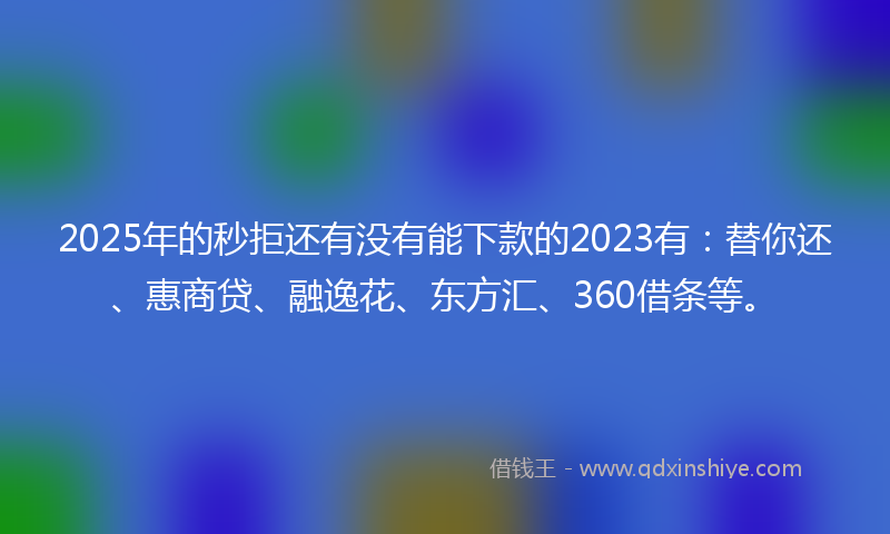 2025年的秒拒还有没有能下款的2023有：替你还、惠商贷、融逸花、东方汇、360借条等。